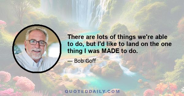 There are lots of things we're able to do, but I'd like to land on the one thing I was MADE to do.