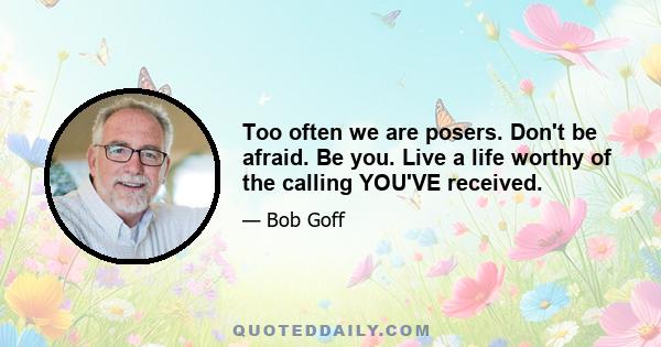 Too often we are posers. Don't be afraid. Be you. Live a life worthy of the calling YOU'VE received.