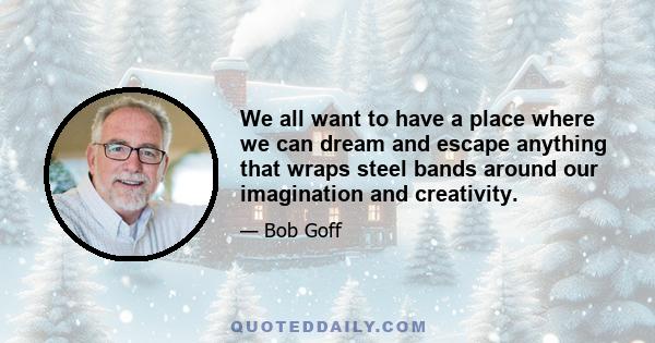 We all want to have a place where we can dream and escape anything that wraps steel bands around our imagination and creativity.