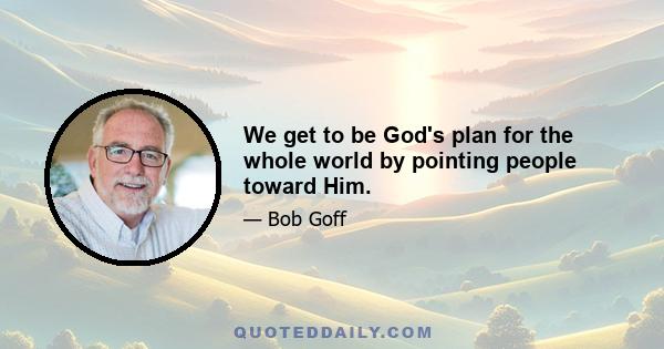 We get to be God's plan for the whole world by pointing people toward Him.