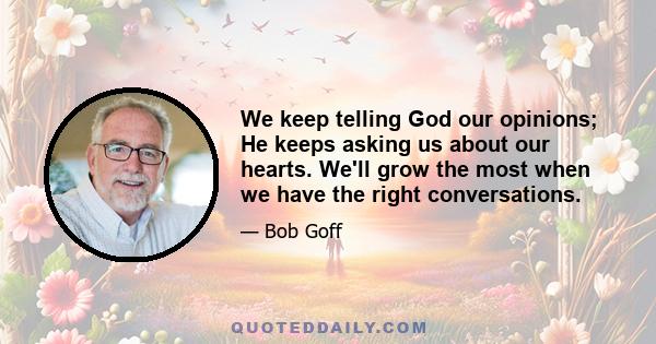 We keep telling God our opinions; He keeps asking us about our hearts. We'll grow the most when we have the right conversations.