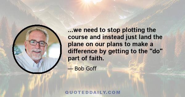 ...we need to stop plotting the course and instead just land the plane on our plans to make a difference by getting to the do part of faith.