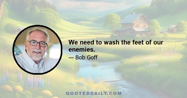 We need to wash the feet of our enemies.