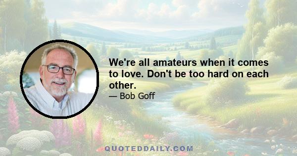 We're all amateurs when it comes to love. Don't be too hard on each other.