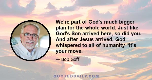 We're part of God's much bigger plan for the whole world. Just like God's Son arrived here, so did you. And after Jesus arrived, God whispered to all of humanity “It's your move.