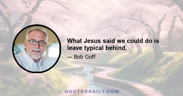 What Jesus said we could do is leave typical behind.