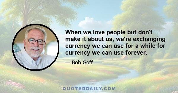 When we love people but don't make it about us, we're exchanging currency we can use for a while for currency we can use forever.