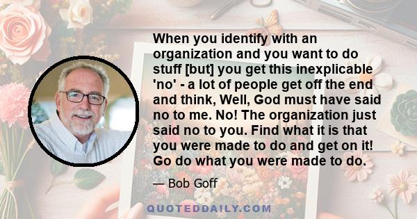 When you identify with an organization and you want to do stuff [but] you get this inexplicable 'no' - a lot of people get off the end and think, Well, God must have said no to me. No! The organization just said no to