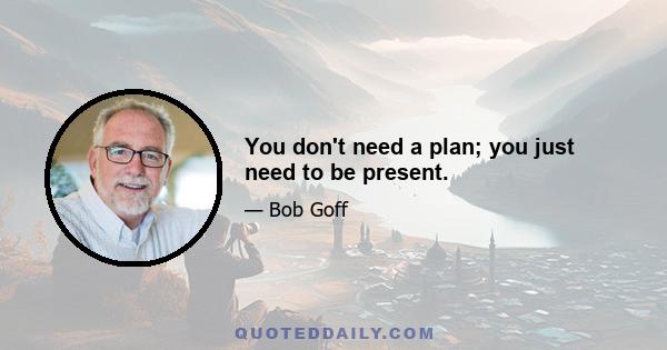 You don't need a plan; you just need to be present.