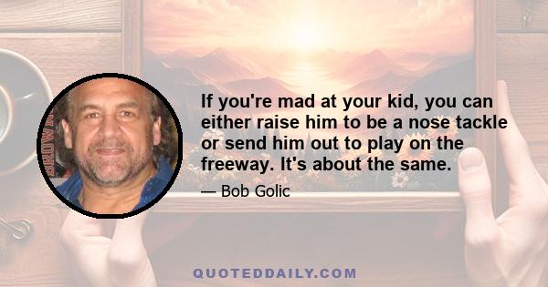 If you're mad at your kid, you can either raise him to be a nose tackle or send him out to play on the freeway. It's about the same.