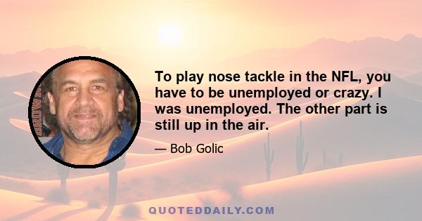 To play nose tackle in the NFL, you have to be unemployed or crazy. I was unemployed. The other part is still up in the air.