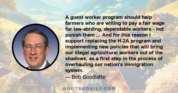 A guest worker program should help farmers who are willing to pay a fair wage for law-abiding, dependable workers - not punish them ... And for this reason I support replacing the H-2A program and implementing new