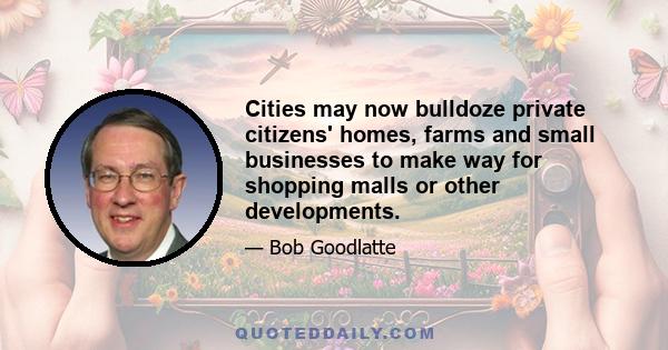 Cities may now bulldoze private citizens' homes, farms and small businesses to make way for shopping malls or other developments.