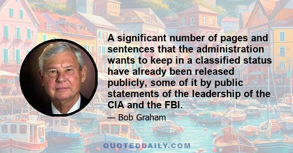 A significant number of pages and sentences that the administration wants to keep in a classified status have already been released publicly, some of it by public statements of the leadership of the CIA and the FBI.