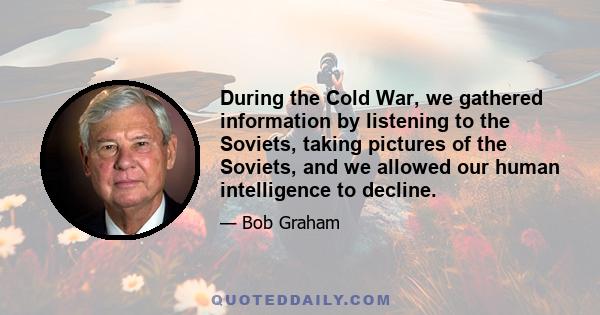 During the Cold War, we gathered information by listening to the Soviets, taking pictures of the Soviets, and we allowed our human intelligence to decline.