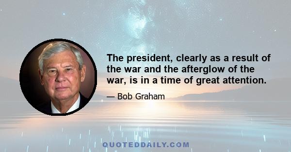 The president, clearly as a result of the war and the afterglow of the war, is in a time of great attention.