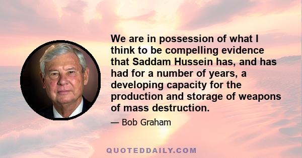 We are in possession of what I think to be compelling evidence that Saddam Hussein has, and has had for a number of years, a developing capacity for the production and storage of weapons of mass destruction.