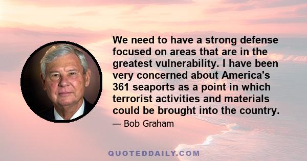 We need to have a strong defense focused on areas that are in the greatest vulnerability. I have been very concerned about America's 361 seaports as a point in which terrorist activities and materials could be brought