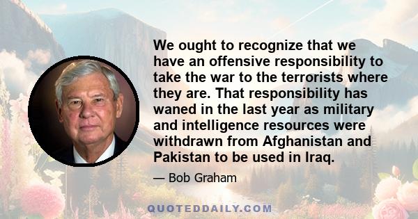 We ought to recognize that we have an offensive responsibility to take the war to the terrorists where they are. That responsibility has waned in the last year as military and intelligence resources were withdrawn from