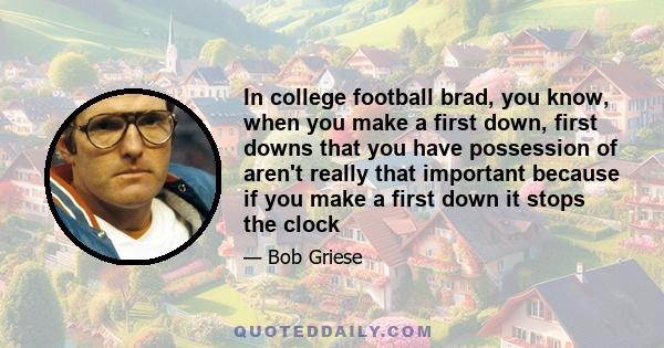 In college football brad, you know, when you make a first down, first downs that you have possession of aren't really that important because if you make a first down it stops the clock