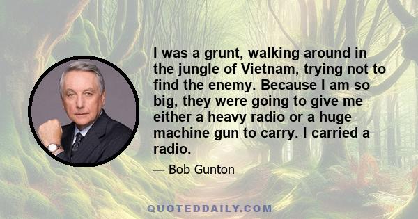 I was a grunt, walking around in the jungle of Vietnam, trying not to find the enemy. Because I am so big, they were going to give me either a heavy radio or a huge machine gun to carry. I carried a radio.