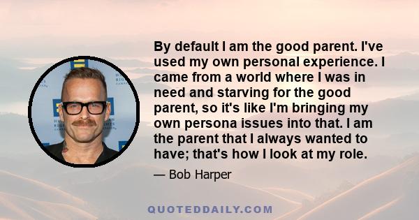 By default I am the good parent. I've used my own personal experience. I came from a world where I was in need and starving for the good parent, so it's like I'm bringing my own persona issues into that. I am the parent 