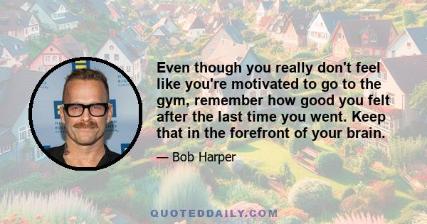 Even though you really don't feel like you're motivated to go to the gym, remember how good you felt after the last time you went. Keep that in the forefront of your brain.