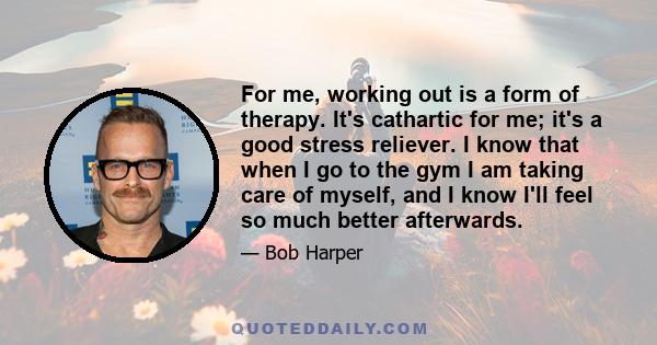 For me, working out is a form of therapy. It's cathartic for me; it's a good stress reliever. I know that when I go to the gym I am taking care of myself, and I know I'll feel so much better afterwards.