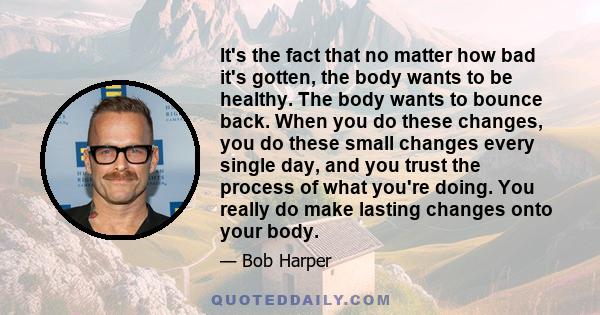 It's the fact that no matter how bad it's gotten, the body wants to be healthy. The body wants to bounce back. When you do these changes, you do these small changes every single day, and you trust the process of what