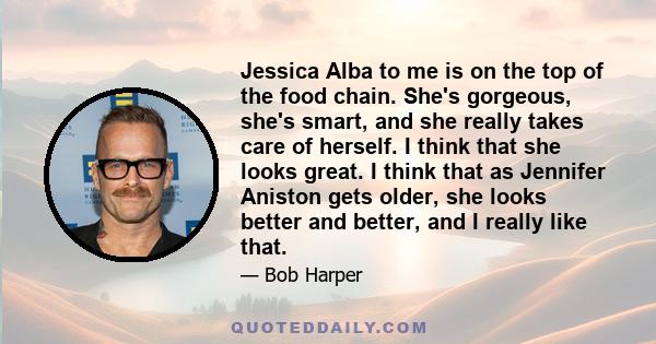 Jessica Alba to me is on the top of the food chain. She's gorgeous, she's smart, and she really takes care of herself. I think that she looks great. I think that as Jennifer Aniston gets older, she looks better and