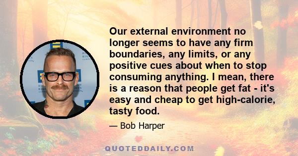 Our external environment no longer seems to have any firm boundaries, any limits, or any positive cues about when to stop consuming anything. I mean, there is a reason that people get fat - it's easy and cheap to get