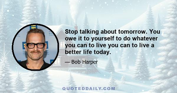 Stop talking about tomorrow. You owe it to yourself to do whatever you can to live you can to live a better life today.