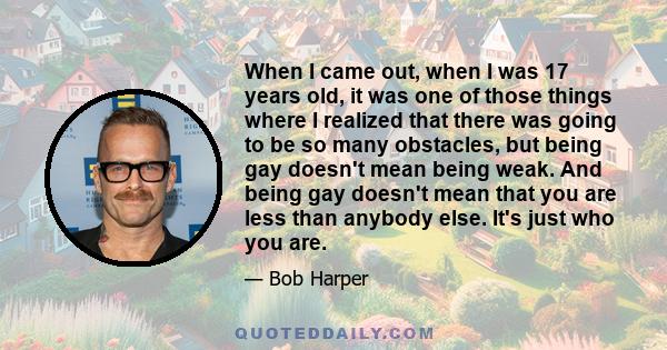 When I came out, when I was 17 years old, it was one of those things where I realized that there was going to be so many obstacles, but being gay doesn't mean being weak. And being gay doesn't mean that you are less