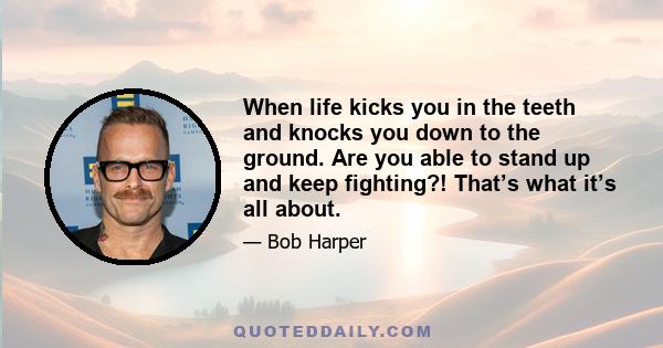 When life kicks you in the teeth and knocks you down to the ground. Are you able to stand up and keep fighting?! That’s what it’s all about.