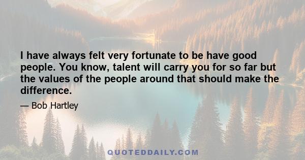 I have always felt very fortunate to be have good people. You know, talent will carry you for so far but the values of the people around that should make the difference.