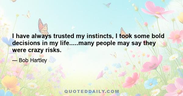 I have always trusted my instincts, I took some bold decisions in my life.....many people may say they were crazy risks.