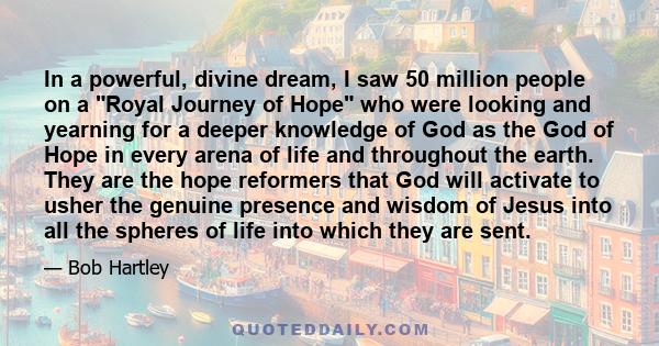 In a powerful, divine dream, I saw 50 million people on a Royal Journey of Hope who were looking and yearning for a deeper knowledge of God as the God of Hope in every arena of life and throughout the earth. They are