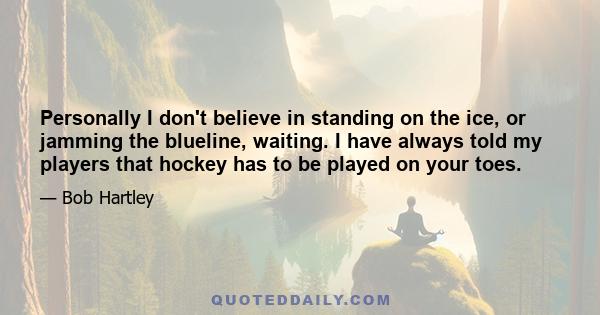 Personally I don't believe in standing on the ice, or jamming the blueline, waiting. I have always told my players that hockey has to be played on your toes.