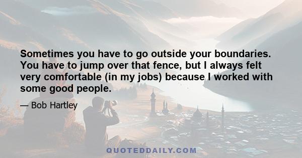 Sometimes you have to go outside your boundaries. You have to jump over that fence, but I always felt very comfortable (in my jobs) because I worked with some good people.