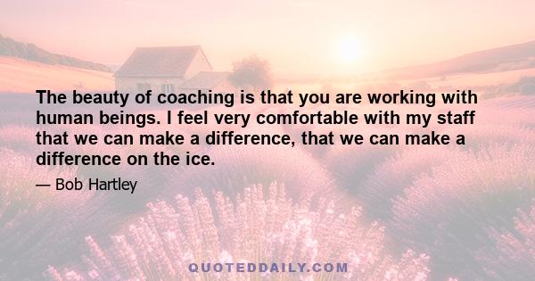 The beauty of coaching is that you are working with human beings. I feel very comfortable with my staff that we can make a difference, that we can make a difference on the ice.