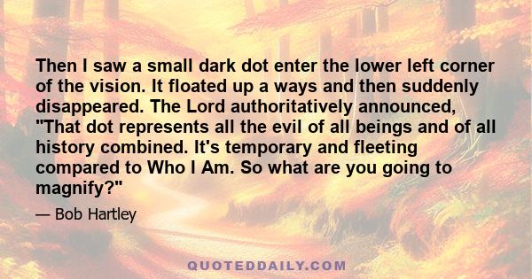 Then I saw a small dark dot enter the lower left corner of the vision. It floated up a ways and then suddenly disappeared. The Lord authoritatively announced, That dot represents all the evil of all beings and of all