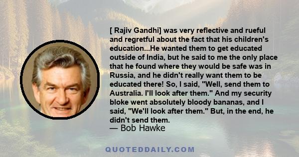 [ Rajiv Gandhi] was very reflective and rueful and regretful about the fact that his children's education...He wanted them to get educated outside of India, but he said to me the only place that he found where they