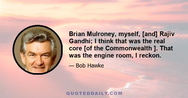 Brian Mulroney, myself, [and] Rajiv Gandhi; I think that was the real core [of the Commonwealth ]. That was the engine room, I reckon.