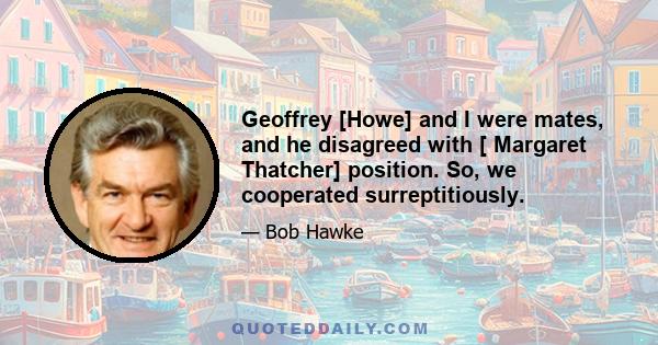 Geoffrey [Howe] and I were mates, and he disagreed with [ Margaret Thatcher] position. So, we cooperated surreptitiously.