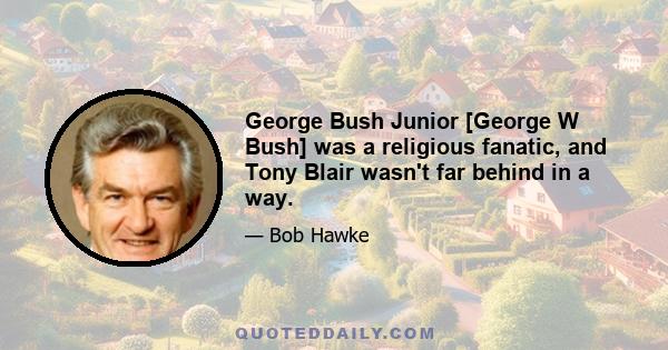 George Bush Junior [George W Bush] was a religious fanatic, and Tony Blair wasn't far behind in a way.