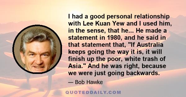 I had a good personal relationship with Lee Kuan Yew and I used him, in the sense, that he... He made a statement in 1980, and he said in that statement that, If Australia keeps going the way it is, it will finish up