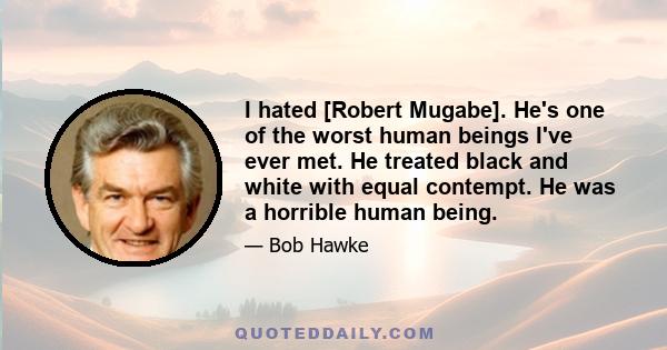 I hated [Robert Mugabe]. He's one of the worst human beings I've ever met. He treated black and white with equal contempt. He was a horrible human being.