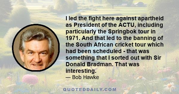 I led the fight here against apartheid as President of the ACTU, including particularly the Springbok tour in 1971. And that led to the banning of the South African cricket tour which had been scheduled - that was