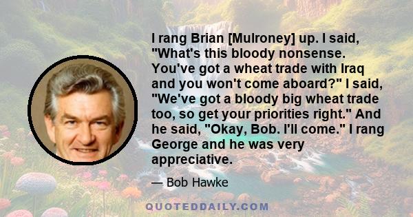 I rang Brian [Mulroney] up. I said, What's this bloody nonsense. You've got a wheat trade with Iraq and you won't come aboard? I said, We've got a bloody big wheat trade too, so get your priorities right. And he said,