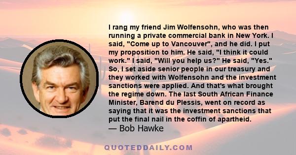 I rang my friend Jim Wolfensohn, who was then running a private commercial bank in New York. I said, Come up to Vancouver, and he did. I put my proposition to him. He said, I think it could work. I said, Will you help